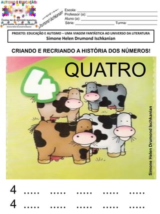 Escola: _________________________________________
Professor (a): ____________________________________
Aluno (a): _______________________________________
Série: ____________________ Turma: _______________
PROJETO: EDUCAÇÃO E AUTISMO – UMA VIAGEM FANTÁSTICA AO UNIVERSO DA LITERATURA

Simone Helen Drumond Ischkanian

CRIANDO E RECRIANDO A HISTÓRIA DOS NÚMEROS!

Simone Helen Drumond Ischkanian

QUATRO

4 ..... ..... ..... ..... .....
4 ..... ..... ..... ..... .....

 