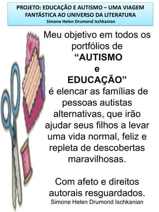 PROJETO: EDUCAÇÃO E AUTISMO – UMA VIAGEM
FANTÁSTICA AO UNIVERSO DA LITERATURA
Simone Helen Drumond Ischkanian

Meu objetivo em todos os
portfólios de
“AUTISMO
e
EDUCAÇÃO”
é elencar as famílias de
pessoas autistas
alternativas, que irão
ajudar seus filhos a levar
uma vida normal, feliz e
repleta de descobertas
maravilhosas.
Com afeto e direitos
autorais resguardados.
Simone Helen Drumond Ischkanian

 