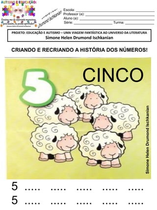 Escola: _________________________________________
Professor (a): ____________________________________
Aluno (a): _______________________________________
Série: ____________________ Turma: _______________
PROJETO: EDUCAÇÃO E AUTISMO – UMA VIAGEM FANTÁSTICA AO UNIVERSO DA LITERATURA

Simone Helen Drumond Ischkanian

CRIANDO E RECRIANDO A HISTÓRIA DOS NÚMEROS!

Simone Helen Drumond Ischkanian

CINCO

5 ..... ..... ..... ..... .....
5 ..... ..... ..... ..... .....

 