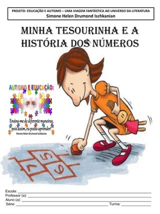 PROJETO: EDUCAÇÃO E AUTISMO – UMA VIAGEM FANTÁSTICA AO UNIVERSO DA LITERATURA

Simone Helen Drumond Ischkanian

Minha tesourinha e A
HISTÓRIA DOS NÚMEROS

Escola: ____________________________________________________________________
Professor (a): _______________________________________________________________
Aluno (a): __________________________________________________________________
Série: _______________________________________________ Turma: _______________

 