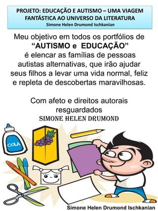 PROJETO: EDUCAÇÃO E AUTISMO – UMA VIAGEM
FANTÁSTICA AO UNIVERSO DA LITERATURA
Simone Helen Drumond Ischkanian

Meu objetivo em todos os portfólios de
“AUTISMO e EDUCAÇÃO”
é elencar as famílias de pessoas
autistas alternativas, que irão ajudar
seus filhos a levar uma vida normal, feliz
e repleta de descobertas maravilhosas.
Com afeto e direitos autorais
resguardados
Simone Helen Drumond

Simone Helen Drumond Ischkanian

 