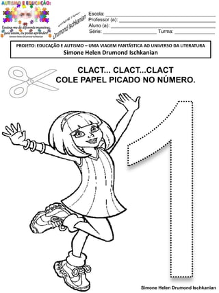 Escola: _________________________________________
Professor (a): ____________________________________
Aluno (a): _______________________________________
Série: ____________________ Turma: _______________
PROJETO: EDUCAÇÃO E AUTISMO – UMA VIAGEM FANTÁSTICA AO UNIVERSO DA LITERATURA

Simone Helen Drumond Ischkanian

CLACT... CLACT...CLACT
COLE PAPEL PICADO NO NÚMERO.

Simone Helen Drumond Ischkanian

 