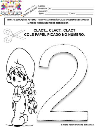 Escola: _________________________________________
Professor (a): ____________________________________
Aluno (a): _______________________________________
Série: ____________________ Turma: _______________
PROJETO: EDUCAÇÃO E AUTISMO – UMA VIAGEM FANTÁSTICA AO UNIVERSO DA LITERATURA

Simone Helen Drumond Ischkanian

CLACT... CLACT...CLACT
COLE PAPEL PICADO NO NÚMERO.

Simone Helen Drumond Ischkanian

 
