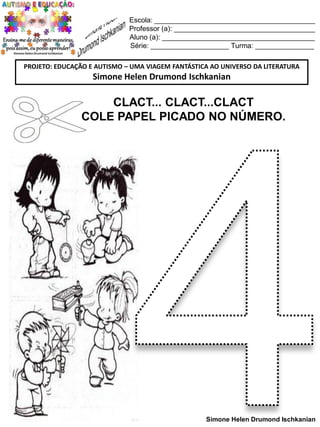 Escola: _________________________________________
Professor (a): ____________________________________
Aluno (a): _______________________________________
Série: ____________________ Turma: _______________
PROJETO: EDUCAÇÃO E AUTISMO – UMA VIAGEM FANTÁSTICA AO UNIVERSO DA LITERATURA

Simone Helen Drumond Ischkanian

CLACT... CLACT...CLACT
COLE PAPEL PICADO NO NÚMERO.

Simone Helen Drumond Ischkanian

 