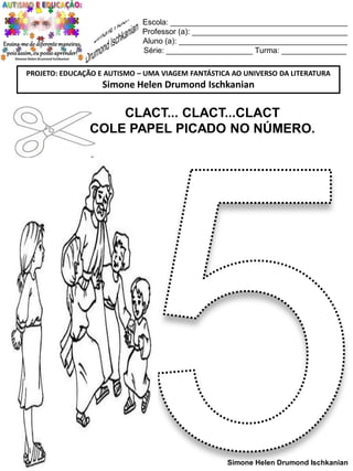 Escola: _________________________________________
Professor (a): ____________________________________
Aluno (a): _______________________________________
Série: ____________________ Turma: _______________
PROJETO: EDUCAÇÃO E AUTISMO – UMA VIAGEM FANTÁSTICA AO UNIVERSO DA LITERATURA

Simone Helen Drumond Ischkanian

CLACT... CLACT...CLACT
COLE PAPEL PICADO NO NÚMERO.

Simone Helen Drumond Ischkanian

 