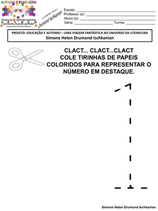 Escola: _________________________________________
Professor (a): ____________________________________
Aluno (a): _______________________________________
Série: ____________________ Turma: _______________
PROJETO: EDUCAÇÃO E AUTISMO – UMA VIAGEM FANTÁSTICA AO UNIVERSO DA LITERATURA

Simone Helen Drumond Ischkanian

CLACT... CLACT...CLACT
COLE TIRINHAS DE PAPEIS
COLORIDOS PARA REPRESENTAR O
NÚMERO EM DESTAQUE.

Simone Helen Drumond Ischkanian

 