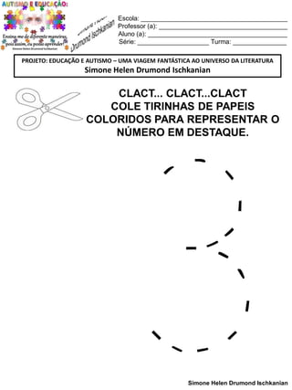 Escola: _________________________________________
Professor (a): ____________________________________
Aluno (a): _______________________________________
Série: ____________________ Turma: _______________
PROJETO: EDUCAÇÃO E AUTISMO – UMA VIAGEM FANTÁSTICA AO UNIVERSO DA LITERATURA

Simone Helen Drumond Ischkanian

CLACT... CLACT...CLACT
COLE TIRINHAS DE PAPEIS
COLORIDOS PARA REPRESENTAR O
NÚMERO EM DESTAQUE.

Simone Helen Drumond Ischkanian

 