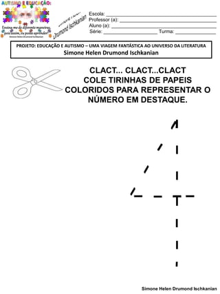 Escola: _________________________________________
Professor (a): ____________________________________
Aluno (a): _______________________________________
Série: ____________________ Turma: _______________
PROJETO: EDUCAÇÃO E AUTISMO – UMA VIAGEM FANTÁSTICA AO UNIVERSO DA LITERATURA

Simone Helen Drumond Ischkanian

CLACT... CLACT...CLACT
COLE TIRINHAS DE PAPEIS
COLORIDOS PARA REPRESENTAR O
NÚMERO EM DESTAQUE.

Simone Helen Drumond Ischkanian

 
