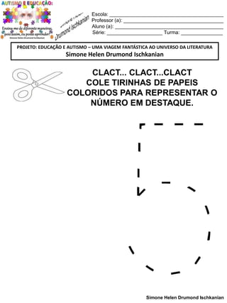 Escola: _________________________________________
Professor (a): ____________________________________
Aluno (a): _______________________________________
Série: ____________________ Turma: _______________
PROJETO: EDUCAÇÃO E AUTISMO – UMA VIAGEM FANTÁSTICA AO UNIVERSO DA LITERATURA

Simone Helen Drumond Ischkanian

CLACT... CLACT...CLACT
COLE TIRINHAS DE PAPEIS
COLORIDOS PARA REPRESENTAR O
NÚMERO EM DESTAQUE.

Simone Helen Drumond Ischkanian

 