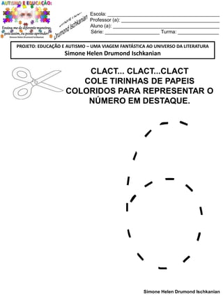 Escola: _________________________________________
Professor (a): ____________________________________
Aluno (a): _______________________________________
Série: ____________________ Turma: _______________
PROJETO: EDUCAÇÃO E AUTISMO – UMA VIAGEM FANTÁSTICA AO UNIVERSO DA LITERATURA

Simone Helen Drumond Ischkanian

CLACT... CLACT...CLACT
COLE TIRINHAS DE PAPEIS
COLORIDOS PARA REPRESENTAR O
NÚMERO EM DESTAQUE.

Simone Helen Drumond Ischkanian

 