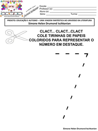 Escola: _________________________________________
Professor (a): ____________________________________
Aluno (a): _______________________________________
Série: ____________________ Turma: _______________
PROJETO: EDUCAÇÃO E AUTISMO – UMA VIAGEM FANTÁSTICA AO UNIVERSO DA LITERATURA

Simone Helen Drumond Ischkanian

CLACT... CLACT...CLACT
COLE TIRINHAS DE PAPEIS
COLORIDOS PARA REPRESENTAR O
NÚMERO EM DESTAQUE.

Simone Helen Drumond Ischkanian

 