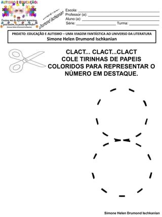 Escola: _________________________________________
Professor (a): ____________________________________
Aluno (a): _______________________________________
Série: ____________________ Turma: _______________
PROJETO: EDUCAÇÃO E AUTISMO – UMA VIAGEM FANTÁSTICA AO UNIVERSO DA LITERATURA

Simone Helen Drumond Ischkanian

CLACT... CLACT...CLACT
COLE TIRINHAS DE PAPEIS
COLORIDOS PARA REPRESENTAR O
NÚMERO EM DESTAQUE.

Simone Helen Drumond Ischkanian

 