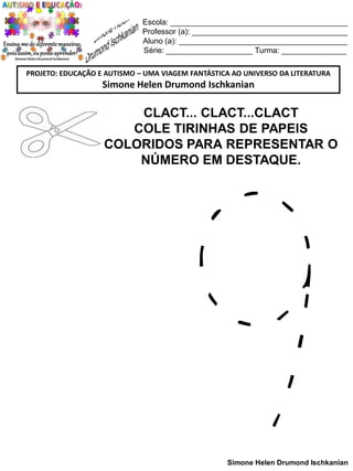Escola: _________________________________________
Professor (a): ____________________________________
Aluno (a): _______________________________________
Série: ____________________ Turma: _______________
PROJETO: EDUCAÇÃO E AUTISMO – UMA VIAGEM FANTÁSTICA AO UNIVERSO DA LITERATURA

Simone Helen Drumond Ischkanian

CLACT... CLACT...CLACT
COLE TIRINHAS DE PAPEIS
COLORIDOS PARA REPRESENTAR O
NÚMERO EM DESTAQUE.

Simone Helen Drumond Ischkanian

 