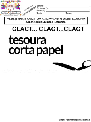Escola: _________________________________________
Professor (a): ____________________________________
Aluno (a): _______________________________________
Série: ____________________ Turma: _______________
PROJETO: EDUCAÇÃO E AUTISMO – UMA VIAGEM FANTÁSTICA AO UNIVERSO DA LITERATURA

Simone Helen Drumond Ischkanian

CLACT... CLACT...CLACT

Simone Helen Drumond Ischkanian

 
