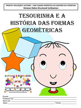 PROJETO: EDUCAÇÃO E AUTISMO – UMA VIAGEM FANTÁSTICA AO UNIVERSO DA LITERATURA

Simone Helen Drumond Ischkanian

Tesourinha e A
HISTÓRIA DAS FORMAS
GEOMÉTRICAS

Escola: ____________________________________________________________________
Professor (a): _______________________________________________________________
Aluno (a): __________________________________________________________________
Série: _______________________________________________ Turma: _______________

 