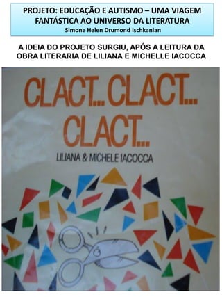 PROJETO: EDUCAÇÃO E AUTISMO – UMA VIAGEM
FANTÁSTICA AO UNIVERSO DA LITERATURA
Simone Helen Drumond Ischkanian

A IDEIA DO PROJETO SURGIU, APÓS A LEITURA DA
OBRA LITERARIA DE LILIANA E MICHELLE IACOCCA

 