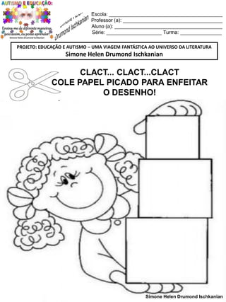 Escola: _________________________________________
Professor (a): ____________________________________
Aluno (a): _______________________________________
Série: ____________________ Turma: _______________
PROJETO: EDUCAÇÃO E AUTISMO – UMA VIAGEM FANTÁSTICA AO UNIVERSO DA LITERATURA

Simone Helen Drumond Ischkanian

CLACT... CLACT...CLACT
COLE PAPEL PICADO PARA ENFEITAR
O DESENHO!

Simone Helen Drumond Ischkanian

 