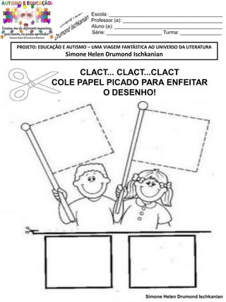 Escola: _________________________________________
Professor (a): ____________________________________
Aluno (a): _______________________________________
Série: ____________________ Turma: _______________
PROJETO: EDUCAÇÃO E AUTISMO – UMA VIAGEM FANTÁSTICA AO UNIVERSO DA LITERATURA

Simone Helen Drumond Ischkanian

CLACT... CLACT...CLACT
COLE PAPEL PICADO PARA ENFEITAR
O DESENHO!

Simone Helen Drumond Ischkanian

 