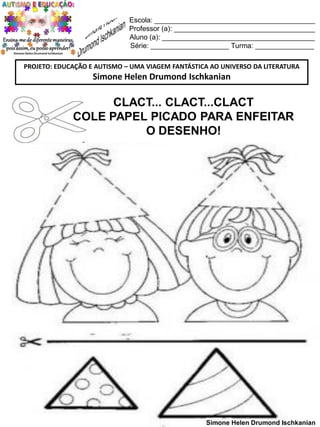 Escola: _________________________________________
Professor (a): ____________________________________
Aluno (a): _______________________________________
Série: ____________________ Turma: _______________
PROJETO: EDUCAÇÃO E AUTISMO – UMA VIAGEM FANTÁSTICA AO UNIVERSO DA LITERATURA

Simone Helen Drumond Ischkanian

CLACT... CLACT...CLACT
COLE PAPEL PICADO PARA ENFEITAR
O DESENHO!

Simone Helen Drumond Ischkanian

 