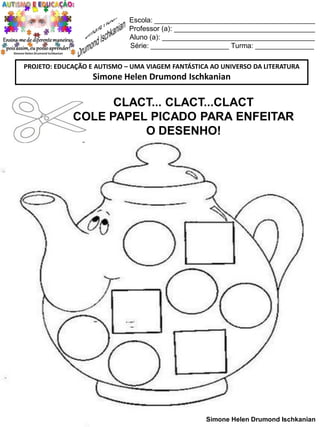 Escola: _________________________________________
Professor (a): ____________________________________
Aluno (a): _______________________________________
Série: ____________________ Turma: _______________
PROJETO: EDUCAÇÃO E AUTISMO – UMA VIAGEM FANTÁSTICA AO UNIVERSO DA LITERATURA

Simone Helen Drumond Ischkanian

CLACT... CLACT...CLACT
COLE PAPEL PICADO PARA ENFEITAR
O DESENHO!

Simone Helen Drumond Ischkanian

 