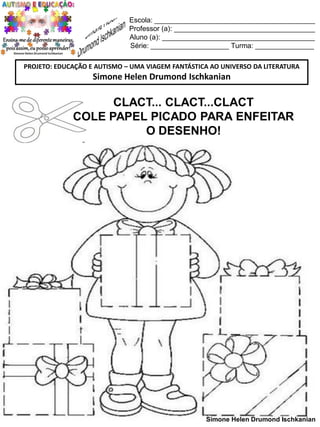 Escola: _________________________________________
Professor (a): ____________________________________
Aluno (a): _______________________________________
Série: ____________________ Turma: _______________
PROJETO: EDUCAÇÃO E AUTISMO – UMA VIAGEM FANTÁSTICA AO UNIVERSO DA LITERATURA

Simone Helen Drumond Ischkanian

CLACT... CLACT...CLACT
COLE PAPEL PICADO PARA ENFEITAR
O DESENHO!

Simone Helen Drumond Ischkanian

 