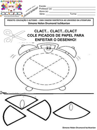 Escola: _________________________________________
Professor (a): ____________________________________
Aluno (a): _______________________________________
Série: ____________________ Turma: _______________
PROJETO: EDUCAÇÃO E AUTISMO – UMA VIAGEM FANTÁSTICA AO UNIVERSO DA LITERATURA

Simone Helen Drumond Ischkanian

CLACT... CLACT...CLACT
COLE PICADOS DE PAPEL PARA
ENFEITAR O DESENHO!

Simone Helen Drumond Ischkanian

 