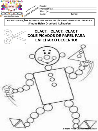 Escola: _________________________________________
Professor (a): ____________________________________
Aluno (a): _______________________________________
Série: ____________________ Turma: _______________
PROJETO: EDUCAÇÃO E AUTISMO – UMA VIAGEM FANTÁSTICA AO UNIVERSO DA LITERATURA

Simone Helen Drumond Ischkanian

CLACT... CLACT...CLACT
COLE PICADOS DE PAPEL PARA
ENFEITAR O DESENHO!

Simone Helen Drumond Ischkanian

 