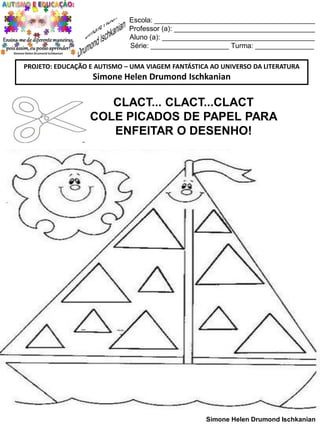 Escola: _________________________________________
Professor (a): ____________________________________
Aluno (a): _______________________________________
Série: ____________________ Turma: _______________
PROJETO: EDUCAÇÃO E AUTISMO – UMA VIAGEM FANTÁSTICA AO UNIVERSO DA LITERATURA

Simone Helen Drumond Ischkanian

CLACT... CLACT...CLACT
COLE PICADOS DE PAPEL PARA
ENFEITAR O DESENHO!

Simone Helen Drumond Ischkanian

 