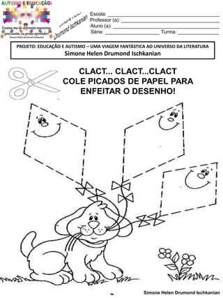 Escola: _________________________________________
Professor (a): ____________________________________
Aluno (a): _______________________________________
Série: ____________________ Turma: _______________
PROJETO: EDUCAÇÃO E AUTISMO – UMA VIAGEM FANTÁSTICA AO UNIVERSO DA LITERATURA

Simone Helen Drumond Ischkanian

CLACT... CLACT...CLACT
COLE PICADOS DE PAPEL PARA
ENFEITAR O DESENHO!

Simone Helen Drumond Ischkanian

 