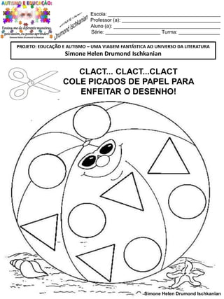 Escola: _________________________________________
Professor (a): ____________________________________
Aluno (a): _______________________________________
Série: ____________________ Turma: _______________
PROJETO: EDUCAÇÃO E AUTISMO – UMA VIAGEM FANTÁSTICA AO UNIVERSO DA LITERATURA

Simone Helen Drumond Ischkanian

CLACT... CLACT...CLACT
COLE PICADOS DE PAPEL PARA
ENFEITAR O DESENHO!

Simone Helen Drumond Ischkanian

 