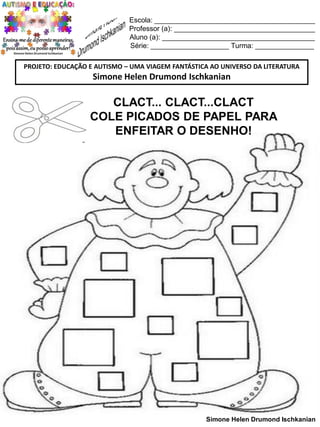 Escola: _________________________________________
Professor (a): ____________________________________
Aluno (a): _______________________________________
Série: ____________________ Turma: _______________
PROJETO: EDUCAÇÃO E AUTISMO – UMA VIAGEM FANTÁSTICA AO UNIVERSO DA LITERATURA

Simone Helen Drumond Ischkanian

CLACT... CLACT...CLACT
COLE PICADOS DE PAPEL PARA
ENFEITAR O DESENHO!

Simone Helen Drumond Ischkanian

 