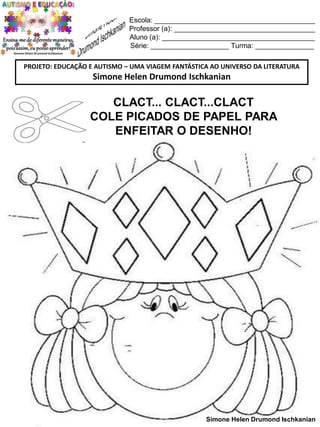 Escola: _________________________________________
Professor (a): ____________________________________
Aluno (a): _______________________________________
Série: ____________________ Turma: _______________
PROJETO: EDUCAÇÃO E AUTISMO – UMA VIAGEM FANTÁSTICA AO UNIVERSO DA LITERATURA

Simone Helen Drumond Ischkanian

CLACT... CLACT...CLACT
COLE PICADOS DE PAPEL PARA
ENFEITAR O DESENHO!

Simone Helen Drumond Ischkanian

 