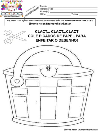 Escola: _________________________________________
Professor (a): ____________________________________
Aluno (a): _______________________________________
Série: ____________________ Turma: _______________
PROJETO: EDUCAÇÃO E AUTISMO – UMA VIAGEM FANTÁSTICA AO UNIVERSO DA LITERATURA

Simone Helen Drumond Ischkanian

CLACT... CLACT...CLACT
COLE PICADOS DE PAPEL PARA
ENFEITAR O DESENHO!

Simone Helen Drumond Ischkanian

 