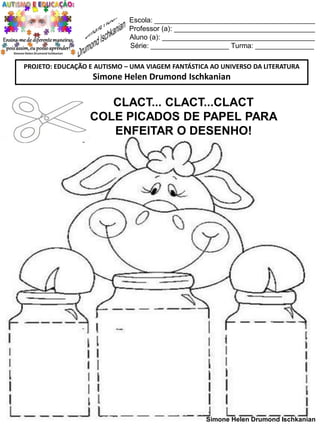 Escola: _________________________________________
Professor (a): ____________________________________
Aluno (a): _______________________________________
Série: ____________________ Turma: _______________
PROJETO: EDUCAÇÃO E AUTISMO – UMA VIAGEM FANTÁSTICA AO UNIVERSO DA LITERATURA

Simone Helen Drumond Ischkanian

CLACT... CLACT...CLACT
COLE PICADOS DE PAPEL PARA
ENFEITAR O DESENHO!

Simone Helen Drumond Ischkanian

 