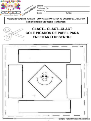 Escola: _________________________________________
Professor (a): ____________________________________
Aluno (a): _______________________________________
Série: ____________________ Turma: _______________
PROJETO: EDUCAÇÃO E AUTISMO – UMA VIAGEM FANTÁSTICA AO UNIVERSO DA LITERATURA

Simone Helen Drumond Ischkanian

CLACT... CLACT...CLACT
COLE PICADOS DE PAPEL PARA
ENFEITAR O DESENHO!

Simone Helen Drumond Ischkanian

 