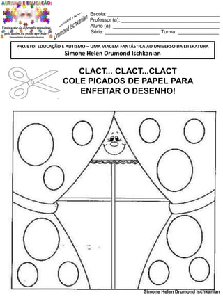 Escola: _________________________________________
Professor (a): ____________________________________
Aluno (a): _______________________________________
Série: ____________________ Turma: _______________
PROJETO: EDUCAÇÃO E AUTISMO – UMA VIAGEM FANTÁSTICA AO UNIVERSO DA LITERATURA

Simone Helen Drumond Ischkanian

CLACT... CLACT...CLACT
COLE PICADOS DE PAPEL PARA
ENFEITAR O DESENHO!

Simone Helen Drumond Ischkanian

 