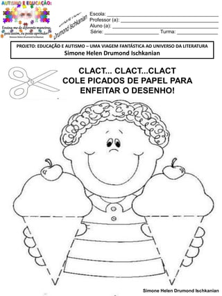 Escola: _________________________________________
Professor (a): ____________________________________
Aluno (a): _______________________________________
Série: ____________________ Turma: _______________
PROJETO: EDUCAÇÃO E AUTISMO – UMA VIAGEM FANTÁSTICA AO UNIVERSO DA LITERATURA

Simone Helen Drumond Ischkanian

CLACT... CLACT...CLACT
COLE PICADOS DE PAPEL PARA
ENFEITAR O DESENHO!

Simone Helen Drumond Ischkanian

 