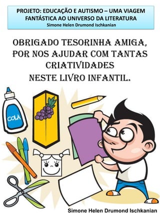 PROJETO: EDUCAÇÃO E AUTISMO – UMA VIAGEM
FANTÁSTICA AO UNIVERSO DA LITERATURA
Simone Helen Drumond Ischkanian

OBRIGADO TESORINHA AMIGA,
POR NOS AJUDAR COM TANTAS
CRIATIVIDADES
NESTE LIVRO INFANTIL.

Simone Helen Drumond Ischkanian

 