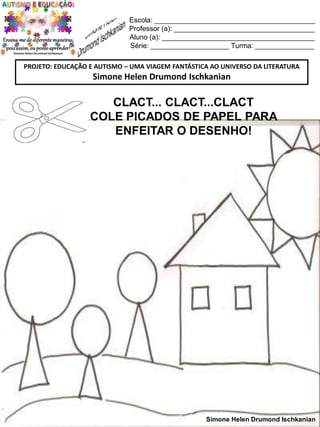 Escola: _________________________________________
Professor (a): ____________________________________
Aluno (a): _______________________________________
Série: ____________________ Turma: _______________
PROJETO: EDUCAÇÃO E AUTISMO – UMA VIAGEM FANTÁSTICA AO UNIVERSO DA LITERATURA

Simone Helen Drumond Ischkanian

CLACT... CLACT...CLACT
COLE PICADOS DE PAPEL PARA
ENFEITAR O DESENHO!

Simone Helen Drumond Ischkanian

 
