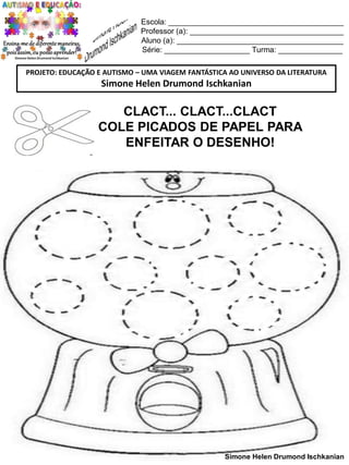 Escola: _________________________________________
Professor (a): ____________________________________
Aluno (a): _______________________________________
Série: ____________________ Turma: _______________
PROJETO: EDUCAÇÃO E AUTISMO – UMA VIAGEM FANTÁSTICA AO UNIVERSO DA LITERATURA

Simone Helen Drumond Ischkanian

CLACT... CLACT...CLACT
COLE PICADOS DE PAPEL PARA
ENFEITAR O DESENHO!

Simone Helen Drumond Ischkanian

 
