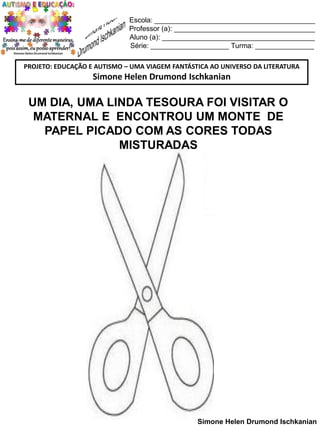 Escola: _________________________________________
Professor (a): ____________________________________
Aluno (a): _______________________________________
Série: ____________________ Turma: _______________
PROJETO: EDUCAÇÃO E AUTISMO – UMA VIAGEM FANTÁSTICA AO UNIVERSO DA LITERATURA

Simone Helen Drumond Ischkanian

UM DIA, UMA LINDA TESOURA FOI VISITAR O
MATERNAL E ENCONTROU UM MONTE DE
PAPEL PICADO COM AS CORES TODAS
MISTURADAS

Simone Helen Drumond Ischkanian

 