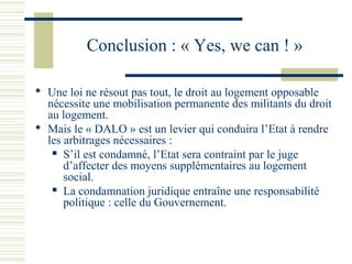 Conclusion : « Yes, we can ! »

 Une loi ne résout pas tout, le droit au logement opposable
  nécessite une mobilisation permanente des militants du droit
  au logement.
 Mais le « DALO » est un levier qui conduira l’Etat à rendre
  les arbitrages nécessaires :
    S’il est condamné, l’Etat sera contraint par le juge

      d’affecter des moyens supplémentaires au logement
      social.
    La condamnation juridique entraîne une responsabilité

      politique : celle du Gouvernement.
 