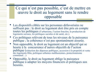 Ce qui n’est pas possible, c’est de mettre en
       œuvre le droit au logement sans le rendre
                       opposable
 Les dispositifs ciblés sur les personnes défavorisées ne
  suffisent pas : le droit au logement doit être pris en compte
  toutes les politiques (l’urbanisme, l’action foncière, la production de
   logements sociaux, les politiques sociales et de santé, etc.).
 Ces politiques relèvent de tous les niveaux de la puissance
  publique ; la cohérence n’est pas spontanément assurée.
 Non opposable, le droit au logement est un objectif qui se
  heurte à la concurrence d’autres objectifs de l’action
  publique (réduction des dépenses publiques, accession à la propriété et vente
   des logements Hlm, politiques urbaines malthusiennes, protectionnisme
   communal…)
 Opposable, le droit au logement oblige la puissance
  publique à adapter les moyens financiers et politiques aux
  besoins.
 