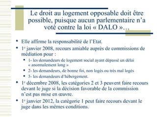 Le droit au logement opposable doit être
       possible, puisque aucun parlementaire n’a
             voté contre la loi « DALO »…
 Elle affirme la responsabilité de l’Etat.
 1er janvier 2008, recours amiable auprès de commissions de
  médiation pour :
      1- les demandeurs de logement social ayant dépassé un délai
       « anormalement long »
      2- les demandeurs, de bonne foi, non logés ou très mal logés
      3- les demandeurs d’hébergement.
 1er décembre 2008, les catégories 2 et 3 peuvent faire recours
  devant le juge si la décision favorable de la commission
  n’est pas mise en œuvre.
 1er janvier 2012, la catégorie 1 peut faire recours devant le
  juge dans les mêmes conditions.
 