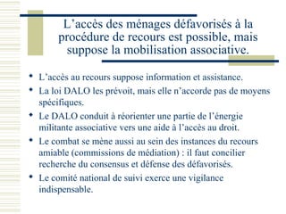 L’accès des ménages défavorisés à la
       procédure de recours est possible, mais
         suppose la mobilisation associative.

 L’accès au recours suppose information et assistance.
 La loi DALO les prévoit, mais elle n’accorde pas de moyens
  spécifiques.
 Le DALO conduit à réorienter une partie de l’énergie
  militante associative vers une aide à l’accès au droit.
 Le combat se mène aussi au sein des instances du recours
  amiable (commissions de médiation) : il faut concilier
  recherche du consensus et défense des défavorisés.
 Le comité national de suivi exerce une vigilance
  indispensable.
 
