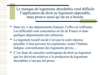 Le manque de logements abordables rend difficile
      l’application du droit au logement opposable,
          mais prouve aussi qu’on en a besoin.

 Dans les ¾ des départements français, l’offre est suffisante.
  Les difficultés sont concentrées en Ile de France et dans
  quelques départements très urbanisés.
 Le logement locatif social n’est pas la seule réponse
  possible: il faut prévenir les expulsions, traiter l’habitat
  indigne, conventionner des logements privés…
 C’est faute de caractère contraignant du droit au logement
  que les décisions relatives à la production de logements
  abordables n’ont pas été prises.
 