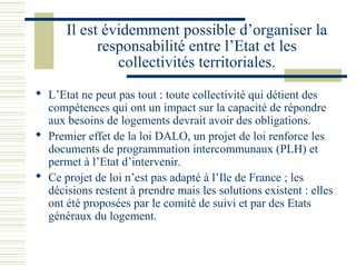 Il est évidemment possible d’organiser la
            responsabilité entre l’Etat et les
               collectivités territoriales.
 L’Etat ne peut pas tout : toute collectivité qui détient des
  compétences qui ont un impact sur la capacité de répondre
  aux besoins de logements devrait avoir des obligations.
 Premier effet de la loi DALO, un projet de loi renforce les
  documents de programmation intercommunaux (PLH) et
  permet à l’Etat d’intervenir.
 Ce projet de loi n’est pas adapté à l’Ile de France ; les
  décisions restent à prendre mais les solutions existent : elles
  ont été proposées par le comité de suivi et par des Etats
  généraux du logement.
 