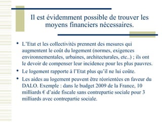 Il est évidemment possible de trouver les
            moyens financiers nécessaires.

 L’Etat et les collectivités prennent des mesures qui
  augmentent le coût du logement (normes, exigences
  environnementales, urbaines, architecturales, etc..) ; ils ont
  le devoir de compenser leur incidence pour les plus pauvres.
 Le logement rapporte à l’Etat plus qu’il ne lui coûte.
 Les aides au logement peuvent être réorientées en faveur du
  DALO. Exemple : dans le budget 2009 de la France, 10
  milliards € d’aide fiscale sans contrepartie sociale pour 3
  milliards avec contrepartie sociale.
 