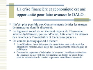 La crise financière et économique est une
       opportunité pour faire avancer le DALO.

 Il n’est plus possible aux Gouvernements de nier les marges
  de manœuvre dont ils disposent.
 Le logement social est un élément majeur de l’économie :
  activité du bâtiment, pouvoir d’achat, lutte contre les dérives
  des marchés de l’immobilier et leurs conséquences.
 Un combat idéologique est à mener :
      La solidarité et la cohésion sociale constituent non seulement des
       obligations morales, mais aussi des investissements économiques et
       politiques.
      Comme les dépenses d’éducation ou de soins, les dépenses sociales
       de logement ne doivent pas être réduites en temps de crise. Elles
       sont un amortisseur de la crise et peuvent contribuer à en sortir.
 