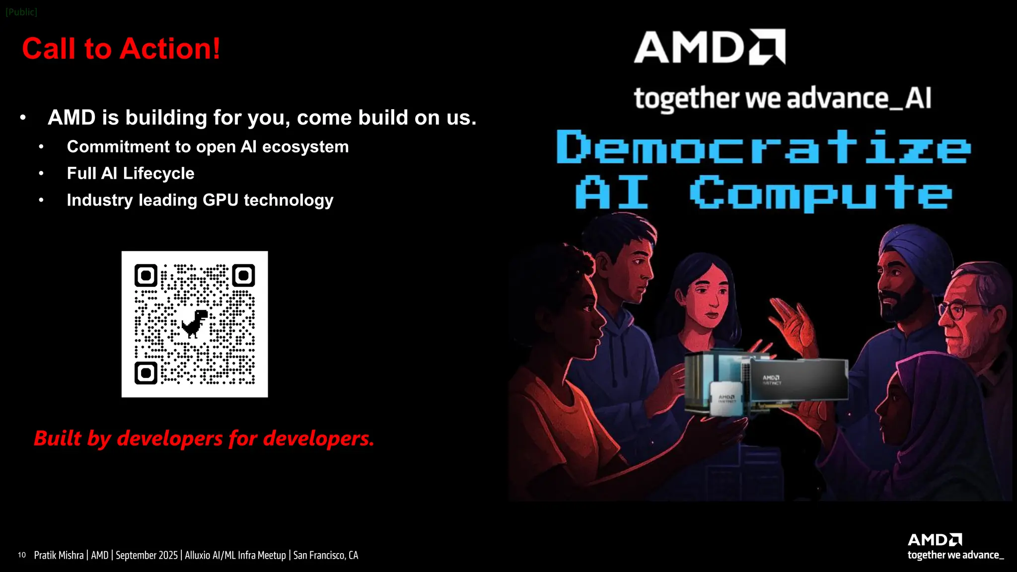 10 |
Pratik Mishra | AMD | September 2025 | Alluxio AI/ML Infra Meetup | San Francisco, CA
Call to Action!
Built by developers for developers.
• AMD is building for you, come build on us.
• Commitment to open AI ecosystem
• Full AI Lifecycle
• Industry leading GPU technology
 
